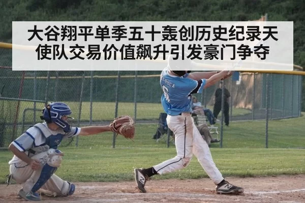 大谷翔平单季五十轰创历史纪录天使队交易价值飙升引发豪门争夺