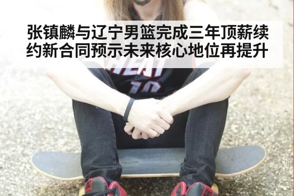 张镇麟与辽宁男篮完成三年顶薪续约新合同预示未来核心地位再提升
