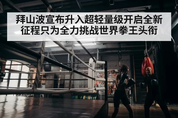 拜山波宣布升入超轻量级开启全新征程只为全力挑战世界拳王头衔
