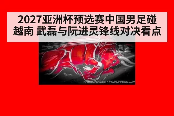 2027亚洲杯预选赛中国男足碰越南 武磊与阮进灵锋线对决看点